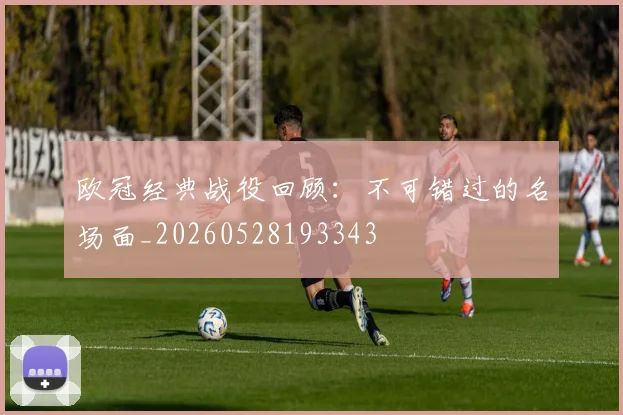 欧冠经典战役回顾：不可错过的名场面_20260528193343