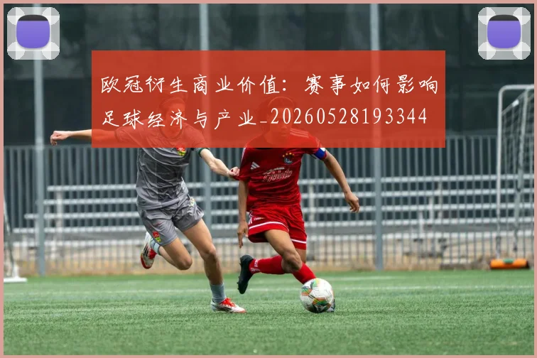 欧冠衍生商业价值：赛事如何影响足球经济与产业_20260528193344