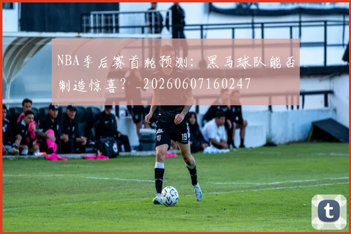 NBA季后赛首轮预测：黑马球队能否制造惊喜？_20260607160247
