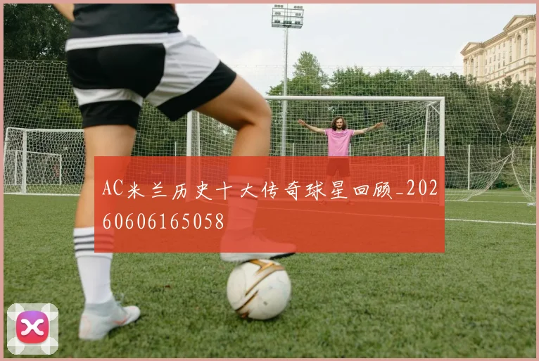 AC米兰历史十大传奇球星回顾_20260606165058
