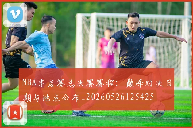 NBA季后赛总决赛赛程:巅峰对决日期与地点公布_20260526125425